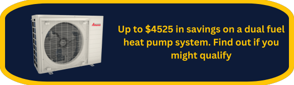 Up to $4525 in savings on a dual fuel heat pump system. Find out if you might qualify.